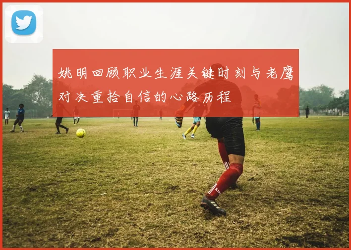 姚明回顾职业生涯关键时刻与老鹰对决重拾自信的心路历程
