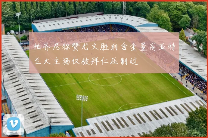 帕齐尼称赞尤文胜利含金量高亚特兰大主场仅被拜仁压制过
