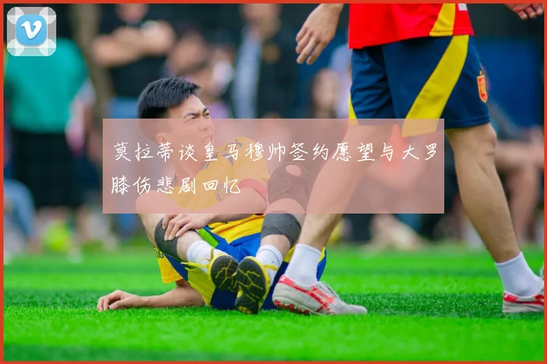 莫拉蒂谈皇马穆帅签约愿望与大罗膝伤悲剧回忆