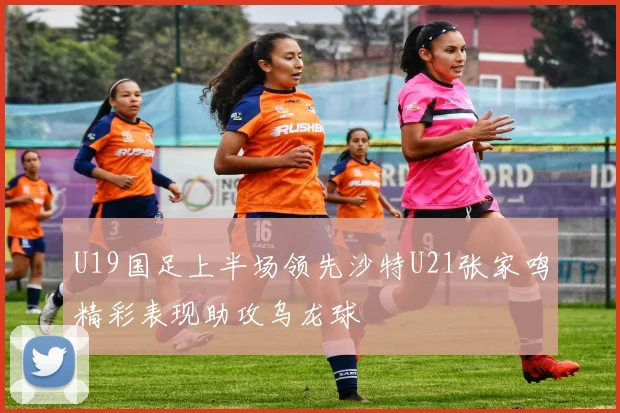 U19国足上半场领先沙特U21张家鸣精彩表现助攻乌龙球