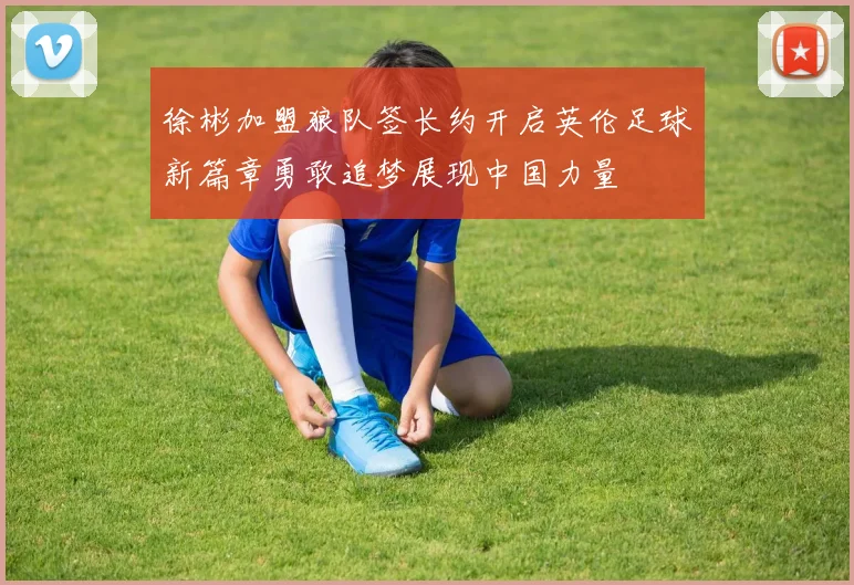 徐彬加盟狼队签长约开启英伦足球新篇章勇敢追梦展现中国力量
