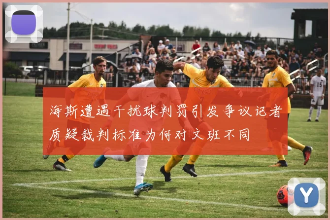 海斯遭遇干扰球判罚引发争议记者质疑裁判标准为何对文班不同