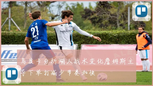 乌度卡分析湖人战术变化詹姆斯主导下单打减少节奏加快