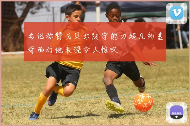 名记称赞戈贝尔防守能力超凡约基奇面对他表现令人惊叹