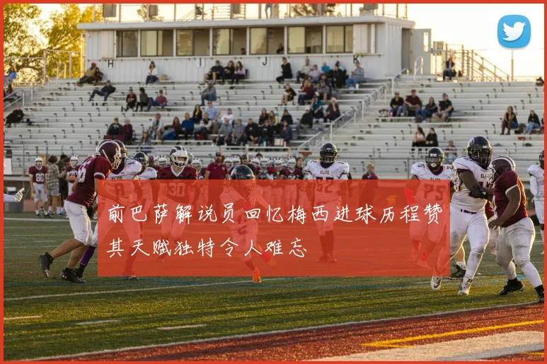 前巴萨解说员回忆梅西进球历程赞其天赋独特令人难忘