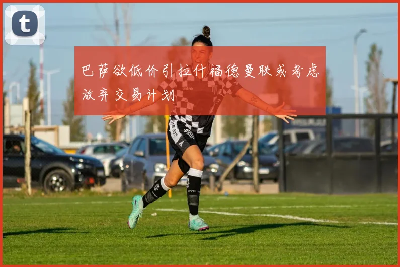 巴萨欲低价引拉什福德曼联或考虑放弃交易计划