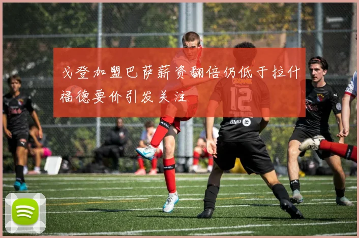 戈登加盟巴萨薪资翻倍仍低于拉什福德要价引发关注