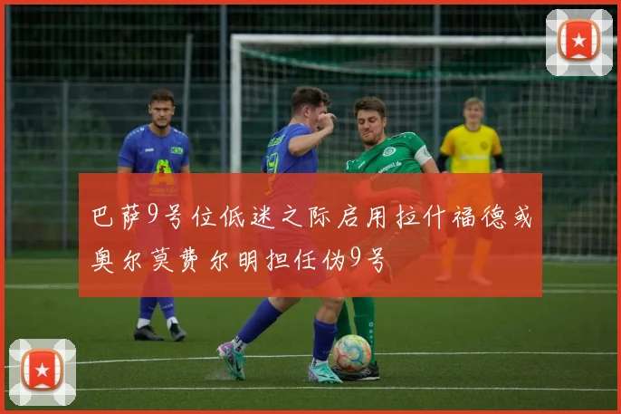 巴萨9号位低迷之际启用拉什福德或奥尔莫费尔明担任伪9号