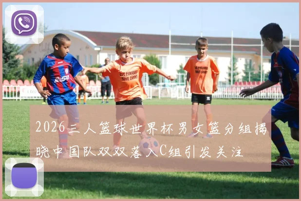 2026三人篮球世界杯男女篮分组揭晓中国队双双落入C组引发关注
