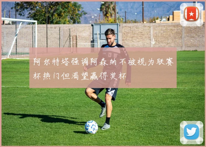 阿尔特塔强调阿森纳不被视为联赛杯热门但渴望赢得奖杯