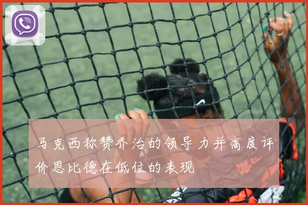 马克西称赞乔治的领导力并高度评价恩比德在低位的表现