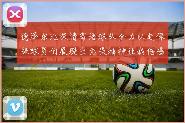 德泽尔比深情寄语球队全力以赴保级球员们展现出无畏精神让我倍感自豪