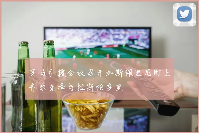 罗马引援会议召开加斯佩里尼盯上齐尔克泽与拉斯帕多里