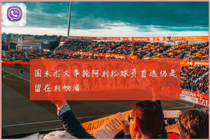 国米尤文争抢阿利松球员首选仍是留在利物浦